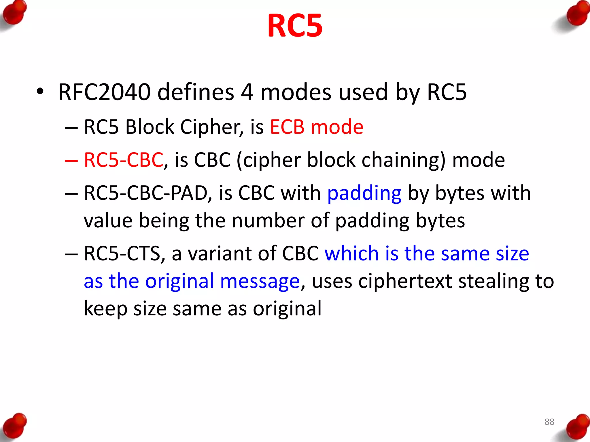 RC5
• RFC2040 defines 4 modes used by RC5
– RC5 Block Cipher, is ECB mode
– RC5-CBC, is CBC (cipher block chaining) mode
– RC5-CBC-PAD, is CBC with padding by bytes with
value being the number of padding bytes
– RC5-CTS, a variant of CBC which is the same size
as the original message, uses ciphertext stealing to
keep size same as original
88
 
