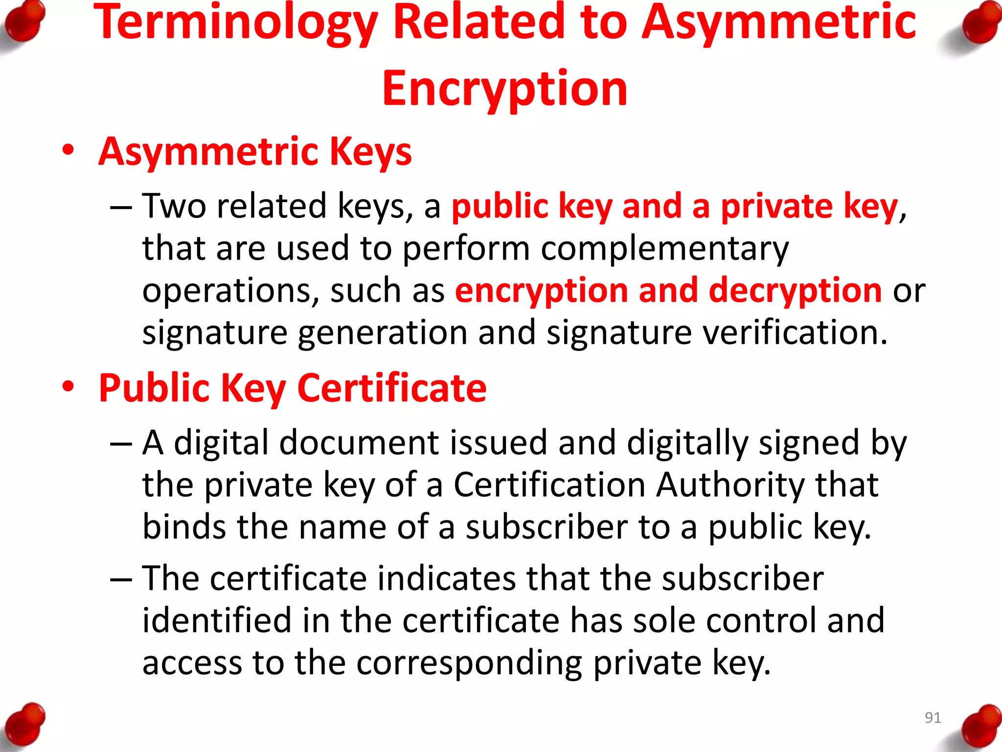 Terminology Related to Asymmetric
Encryption
• Asymmetric Keys
– Two related keys, a public key and a private key,
that are used to perform complementary
operations, such as encryption and decryption or
signature generation and signature verification.
• Public Key Certificate
– A digital document issued and digitally signed by
the private key of a Certification Authority that
binds the name of a subscriber to a public key.
– The certificate indicates that the subscriber
identified in the certificate has sole control and
access to the corresponding private key.
91
 