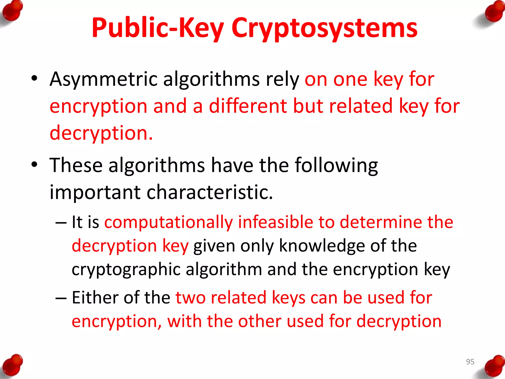 Public-Key Cryptosystems
• Asymmetric algorithms rely on one key for
encryption and a different but related key for
decryption.
• These algorithms have the following
important characteristic.
– It is computationally infeasible to determine the
decryption key given only knowledge of the
cryptographic algorithm and the encryption key
– Either of the two related keys can be used for
encryption, with the other used for decryption
95
 