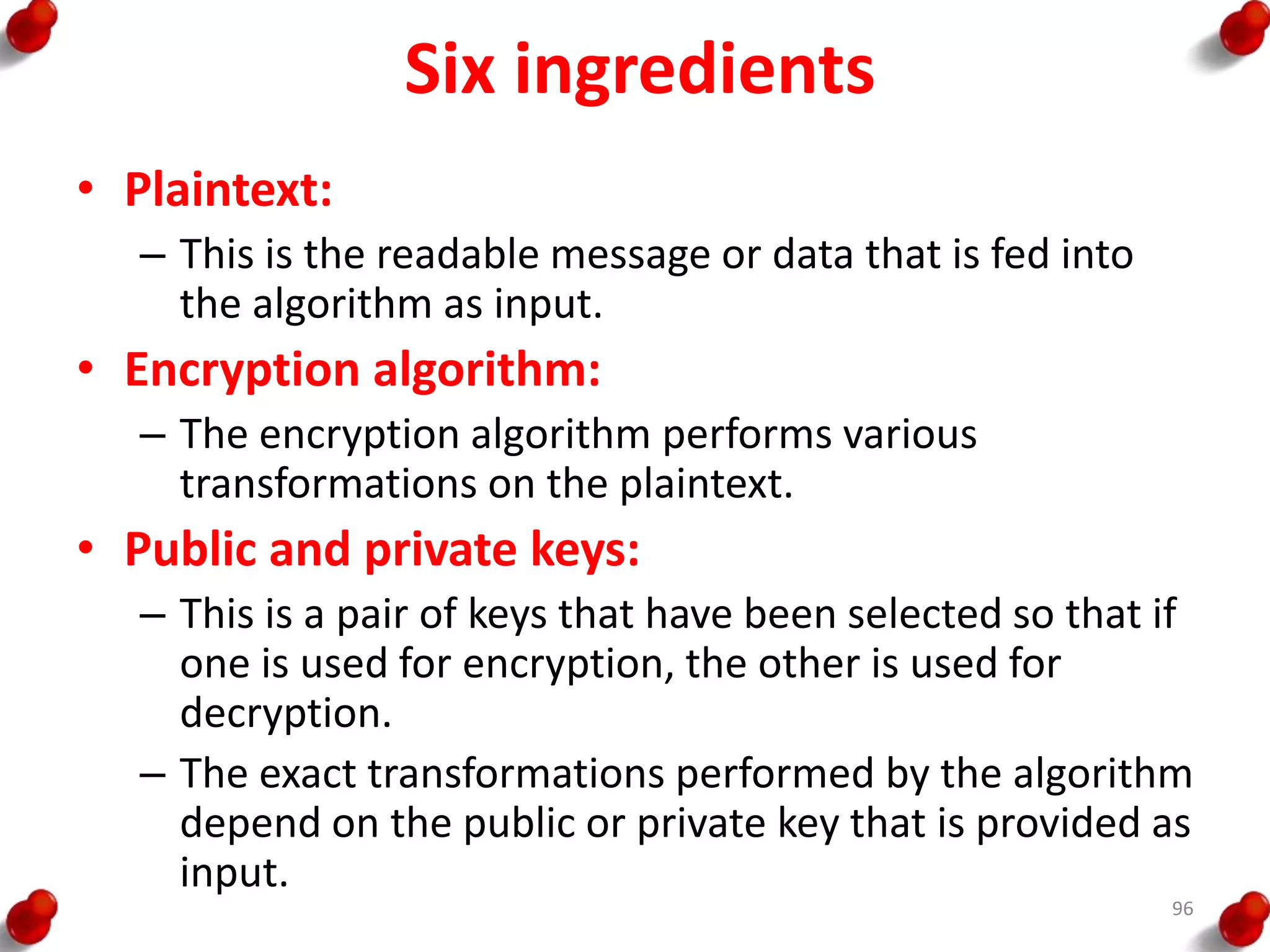 Six ingredients
• Plaintext:
– This is the readable message or data that is fed into
the algorithm as input.
• Encryption algorithm:
– The encryption algorithm performs various
transformations on the plaintext.
• Public and private keys:
– This is a pair of keys that have been selected so that if
one is used for encryption, the other is used for
decryption.
– The exact transformations performed by the algorithm
depend on the public or private key that is provided as
input.
96
 