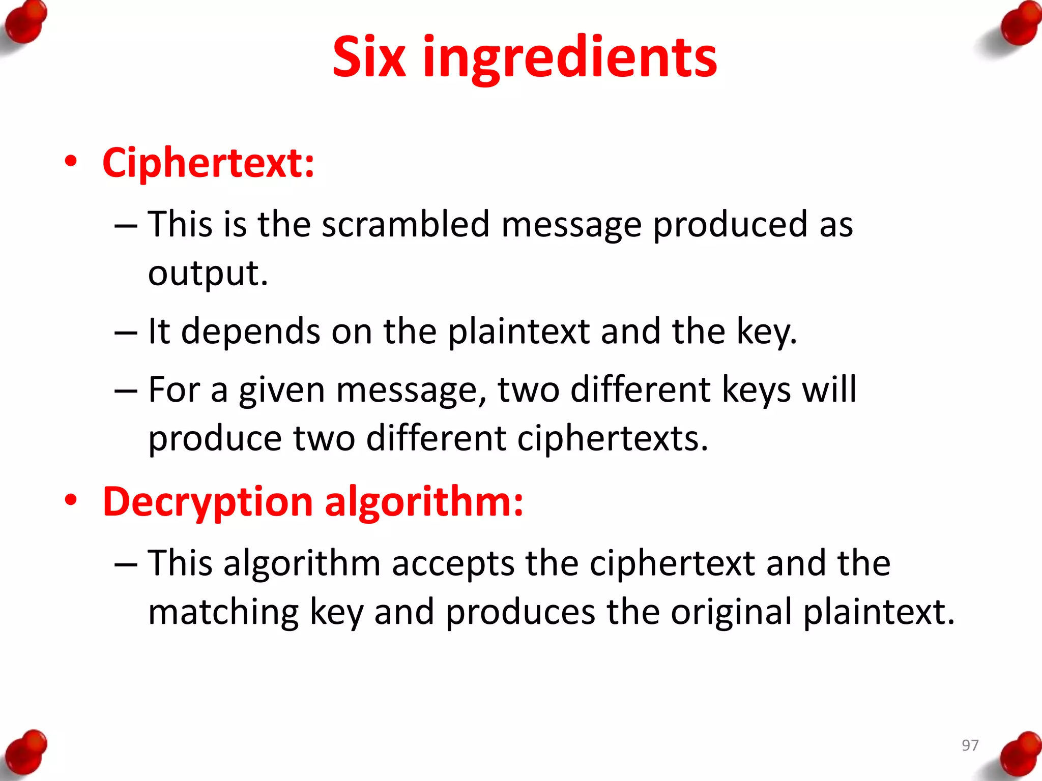 Six ingredients
• Ciphertext:
– This is the scrambled message produced as
output.
– It depends on the plaintext and the key.
– For a given message, two different keys will
produce two different ciphertexts.
• Decryption algorithm:
– This algorithm accepts the ciphertext and the
matching key and produces the original plaintext.
97
 