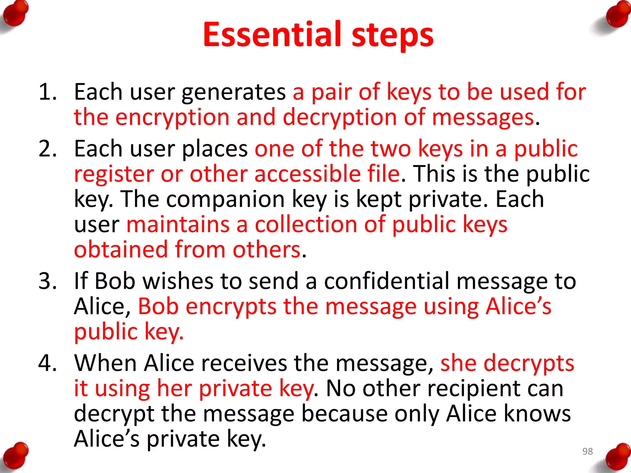 Essential steps
1. Each user generates a pair of keys to be used for
the encryption and decryption of messages.
2. Each user places one of the two keys in a public
register or other accessible file. This is the public
key. The companion key is kept private. Each
user maintains a collection of public keys
obtained from others.
3. If Bob wishes to send a confidential message to
Alice, Bob encrypts the message using Alice’s
public key.
4. When Alice receives the message, she decrypts
it using her private key. No other recipient can
decrypt the message because only Alice knows
Alice’s private key. 98
 