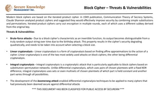 Block Cipher – Threats & Vulnerabilities
*** THIS DOCUMENT HAS BEEN CLASSIFIED FOR PUBLIC ACCESS BY SECUREKM ***
Modern block ciphers are based on the iterated product cipher. In 1949 publication, Communication Theory of Secrecy Systems,
Claude Shannon analyzed product ciphers and suggested they would effectively improve security by combining simple substitutions
and permutations. Iterated product ciphers carry out encryption in multiple rounds, each of which uses a different subkey derived
from the original key.
Threats & Vulnerabilities
• Brute-force attacks - Due to a block cipher's characteristic as an invertible function, its output becomes distinguishable from a
truly random output string over time due to the birthday attack. This property results in the cipher's security degrading
quadratically, and needs to be taken into account when selecting a block size.
• Linear cryptanalysis - Linear cryptanalysis is a form of cryptanalysis based on finding affine approximations to the action of a
cipher. Linear cryptanalysis is one of the two most widely used attacks on block ciphers; the other being differential
cryptanalysis.
• Integral cryptanalysis - Integral cryptanalysis is a cryptanalytic attack that is particularly applicable to block ciphers based on
substitution–permutation networks. Unlike differential cryptanalysis, which uses pairs of chosen plaintexts with a fixed XOR
difference, integral cryptanalysis uses sets or even multisets of chosen plaintexts of which part is held constant and another
part varies through all possibilities.
• The development of the boomerang attack enabled differential cryptanalysis techniques to be applied to many ciphers that
had previously been deemed secure against differential attacks
 
