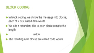 BLOCK CODING
 In block coding, we divide the message into blocks,
each of k bits, called data words
 We add r redundant bits to each block to make the
length.
 n=k+r
 The resulting n-bit blocks are called code words.
 