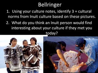 Bellringer
1. Using your culture notes, identify 3 + cultural
norms from Inuit culture based on these pictures.
2. What do you think an Inuit person would find
interesting about your culture if they met you
today?
 