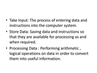 • Take Input: The process of entering data and
instructions into the computer system.
• Store Data: Saving data and instructions so
that they are available for processing as and
when required.
• Processing Data : Performing arithmetic ,
logical operations on data in order to convert
them into useful information.