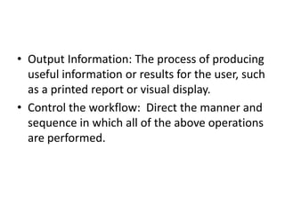 • Output Information: The process of producing
useful information or results for the user, such
as a printed report or visual display.
• Control the workflow: Direct the manner and
sequence in which all of the above operations
are performed.