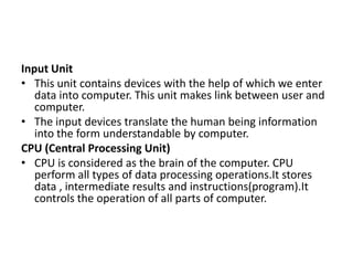 Input Unit
• This unit contains devices with the help of which we enter
data into computer. This unit makes link between user and
computer.
• The input devices translate the human being information
into the form understandable by computer.
CPU (Central Processing Unit)
• CPU is considered as the brain of the computer. CPU
perform all types of data processing operations.It stores
data , intermediate results and instructions(program).It
controls the operation of all parts of computer.