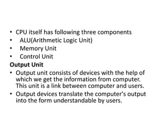 • CPU itself has following three components
• ALU(Arithmetic Logic Unit)
• Memory Unit
• Control Unit
Output Unit
• Output unit consists of devices with the help of
which we get the information from computer.
This unit is a link between computer and users.
• Output devices translate the computer's output
into the form understandable by users.