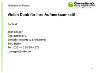 Effiziente Suffizienz


Vielen Dank für Ihre Aufmerksamkeit!

Kontakt:

Jens Gröger
Öko-Institut e.V.
Bereich Produkte & Stoffströme
Büro Berlin
Tel.: 030 – 40 50 85 – 378
j.groeger@oeko.de




                                       15
 