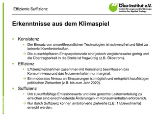 Effiziente Suffizienz


Erkenntnisse aus dem Klimaspiel

§ Konsistenz
     § Der Einsatz von umweltfreundlichen Technologien ist schmerzfrei und führt zu
       keinerlei Komforteinbußen.
     à Die ausschöpfbaren Einsparpotenziale sind jedoch vergleichsweise gering und
       die Übertragbarkeit in die Breite ist fragwürdig (z.B. Ökostrom).
§ Effizienz
     § Effizienzmaßnahmen zusammen mit Konsistenz beeinflussen das
       Konsumniveau und das Nutzerverhalten nur marginal.
     à Ein moderates Niveau an Einsparungen ist möglich und entspricht kurzfristigen
       politischen Zielwerten (z.B. bis zum Jahr 2020).
§ Suffizienz
     § Um zukunftsfähige Emissionswerte und eine gerechte Lastenverteilung zu
       erreichen sind einschneidende Änderungen im Konsumverhalten erforderlich.
     à Nur durch Suffizienz können ambitionierte Zielwerte (z.B. 1 t/Bewohner/a)
       erreicht werden.
 