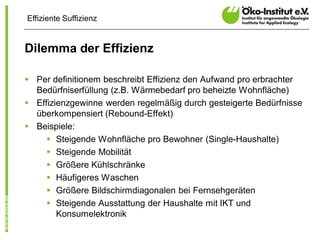 Effiziente Suffizienz


Dilemma der Effizienz

§ Per definitionem beschreibt Effizienz den Aufwand pro erbrachter
  Bedürfniserfüllung (z.B. Wärmebedarf pro beheizte Wohnfläche)
§ Effizienzgewinne werden regelmäßig durch gesteigerte Bedürfnisse
  überkompensiert (Rebound-Effekt)
§ Beispiele:
     § Steigende Wohnfläche pro Bewohner (Single-Haushalte)
     § Steigende Mobilität
     § Größere Kühlschränke
     § Häufigeres Waschen
     § Größere Bildschirmdiagonalen bei Fernsehgeräten
     § Steigende Ausstattung der Haushalte mit IKT und
        Konsumelektronik
 