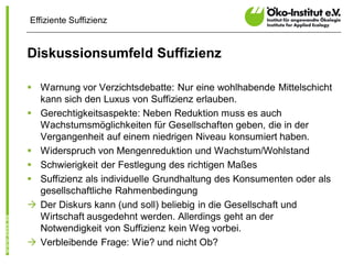 Effiziente Suffizienz


Diskussionsumfeld Suffizienz

§ Warnung vor Verzichtsdebatte: Nur eine wohlhabende Mittelschicht
  kann sich den Luxus von Suffizienz erlauben.
§ Gerechtigkeitsaspekte: Neben Reduktion muss es auch
  Wachstumsmöglichkeiten für Gesellschaften geben, die in der
  Vergangenheit auf einem niedrigen Niveau konsumiert haben.
§ Widerspruch von Mengenreduktion und Wachstum/Wohlstand
§ Schwierigkeit der Festlegung des richtigen Maßes
§ Suffizienz als individuelle Grundhaltung des Konsumenten oder als
  gesellschaftliche Rahmenbedingung
à Der Diskurs kann (und soll) beliebig in die Gesellschaft und
  Wirtschaft ausgedehnt werden. Allerdings geht an der
  Notwendigkeit von Suffizienz kein Weg vorbei.
à Verbleibende Frage: Wie? und nicht Ob?
 