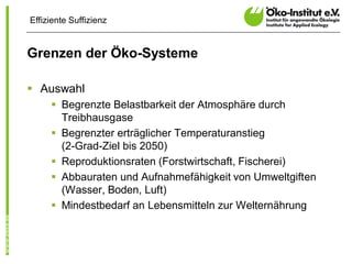 Effiziente Suffizienz


Grenzen der Öko-Systeme

§ Auswahl
     § Begrenzte Belastbarkeit der Atmosphäre durch
       Treibhausgase
     § Begrenzter erträglicher Temperaturanstieg
       (2-Grad-Ziel bis 2050)
     § Reproduktionsraten (Forstwirtschaft, Fischerei)
     § Abbauraten und Aufnahmefähigkeit von Umweltgiften
       (Wasser, Boden, Luft)
     § Mindestbedarf an Lebensmitteln zur Welternährung
 