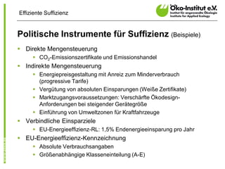 Effiziente Suffizienz


Politische Instrumente für Suffizienz (Beispiele)
§ Direkte Mengensteuerung
     § CO2-Emissionszertifikate und Emissionshandel
§ Indirekte Mengensteuerung
     § Energiepreisgestaltung mit Anreiz zum Minderverbrauch
       (progressive Tarife)
     § Vergütung von absoluten Einsparungen (Weiße Zertifikate)
     § Marktzugangsvoraussetzungen: Verschärfte Ökodesign-
       Anforderungen bei steigender Gerätegröße
     § Einführung von Umweltzonen für Kraftfahrzeuge
§ Verbindliche Einsparziele
     § EU-Energieeffizienz-RL: 1,5% Endenergieeinsparung pro Jahr
§ EU-Energieeffizienz-Kennzeichnung
     § Absolute Verbrauchsangaben
     § Größenabhängige Klasseneinteilung (A-E)
 