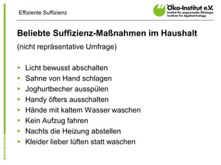 Effiziente Suffizienz


Beliebte Suffizienz-Maßnahmen im Haushalt
(nicht repräsentative Umfrage)

§   Licht bewusst abschalten
§   Sahne von Hand schlagen
§   Joghurtbecher ausspülen
§   Handy öfters ausschalten
§   Hände mit kaltem Wasser waschen
§   Kein Aufzug fahren
§   Nachts die Heizung abstellen
§   Kleider lieber lüften statt waschen
 
