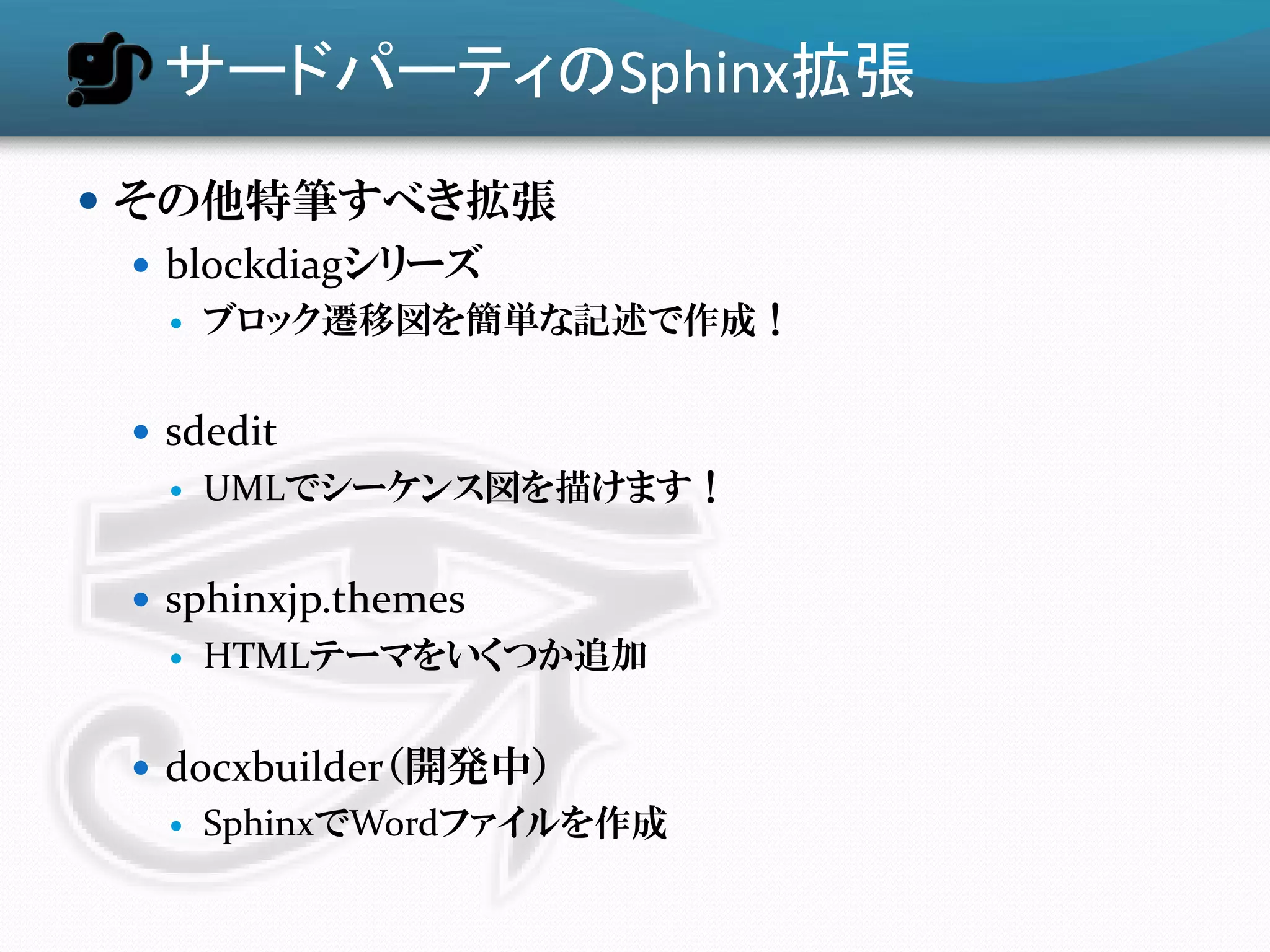 サードパーティのSphinx拡張
 その他特筆すべき拡張
   blockdiagシリーズ
      ブロック遷移図を簡単な記述で作成！


  sdedit
      UMLでシーケンス図を描けます！


  sphinxjp.themes
      HTMLテーマをいくつか追加


  docxbuilder（開発中）
      SphinxでWordファイルを作成
 