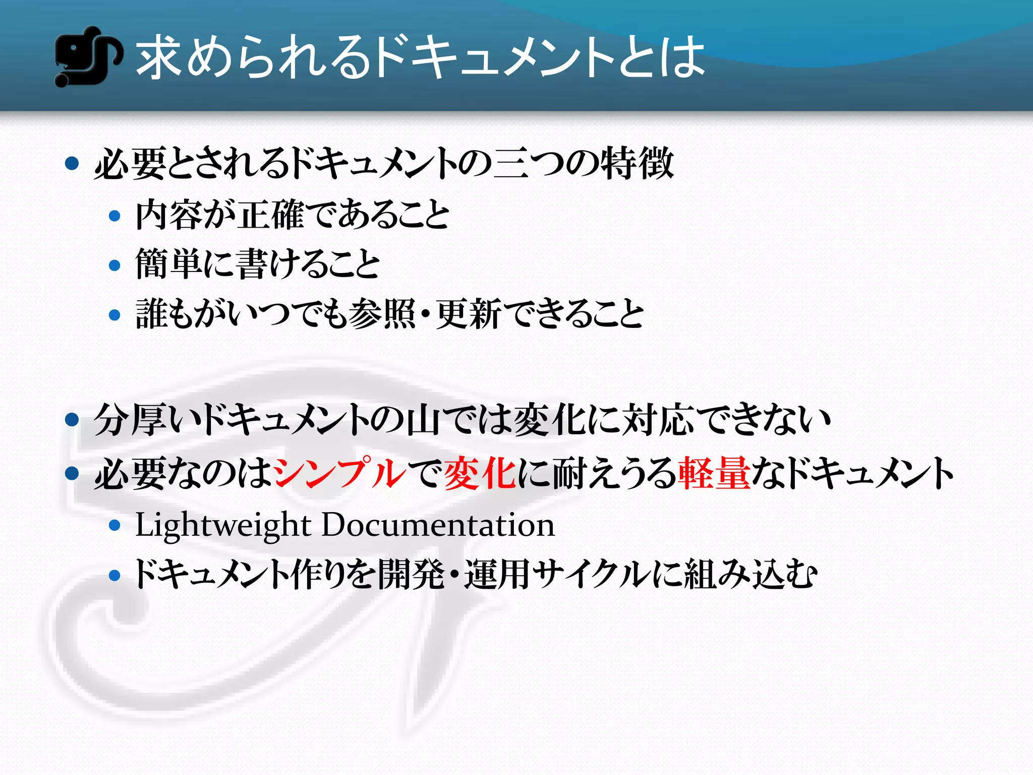 求められるドキュメントとは
 必要とされるドキュメントの三つの特徴
   内容が正確であること
   簡単に書けること
   誮もがいつでも参照・更新できること


 分厚いドキュメントの山では変化に対応できない
 必要なのはシンプルで変化に耐えうる軽量なドキュメント
   Lightweight Documentation
   ドキュメント作りを開発・運用サイクルに組み込む
 