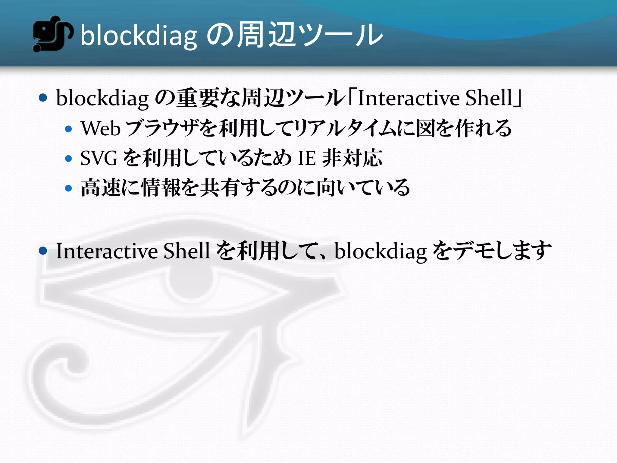 blockdiag の周辺ツール
 blockdiag の重要な周辺ツール「Interactive Shell」
    Web ブラウザを利用してリアルタイムに図を作れる
    SVG を利用しているため IE 非対応
    高速に情報を共有するのに向いている


 Interactive Shell を利用して、blockdiag をデモします
 