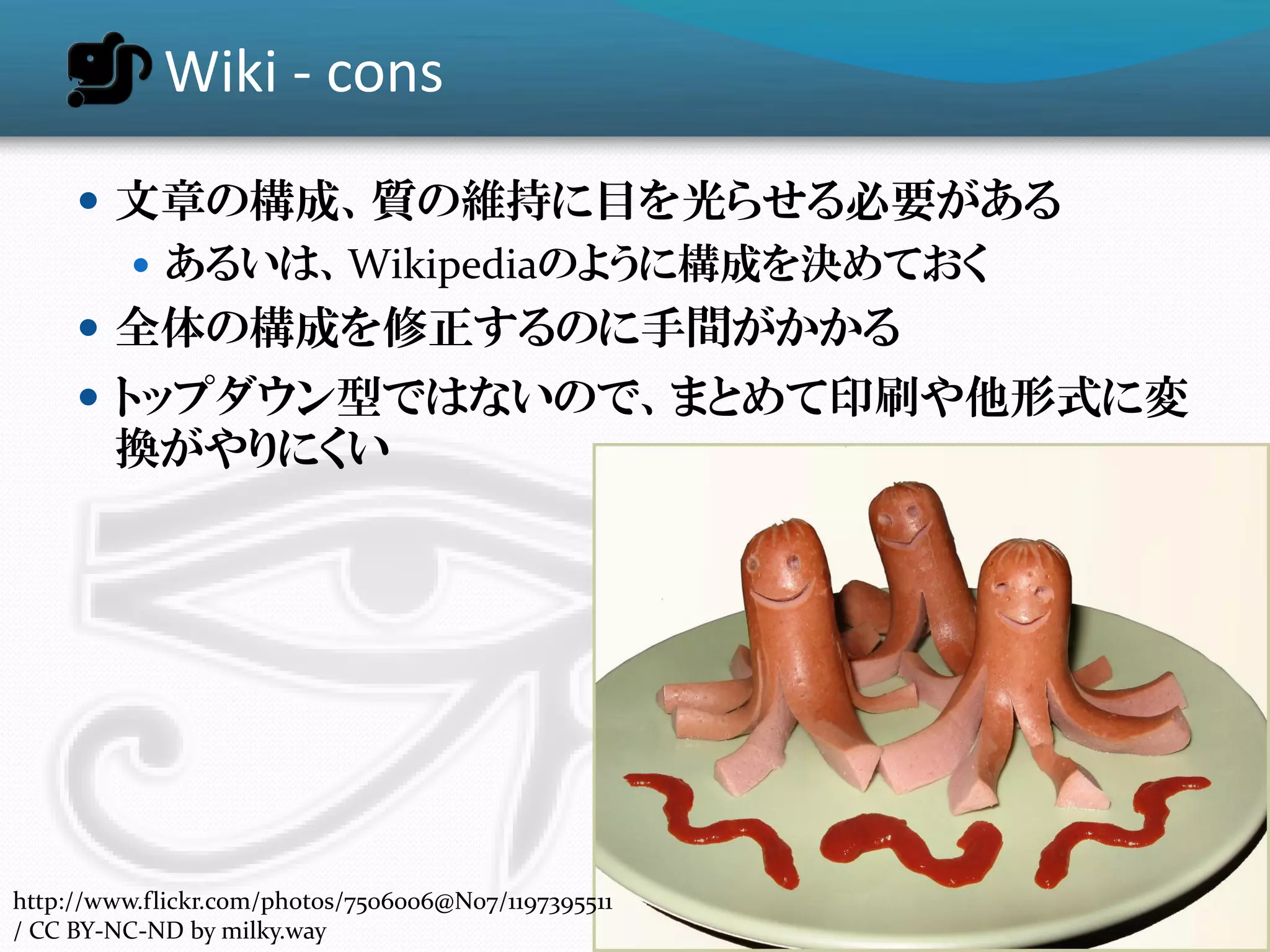 Wiki - cons
      文章の構成、質の維持に目を光らせる必要がある
        あるいは、Wikipediaのように構成を決めておく
      全体の構成を修正するのに手間がかかる
      トップダウン型ではないので、まとめて印刷や他形式に変
        換がやりにくい




http://www.flickr.com/photos/7506006@N07/1197395511
/ CC BY-NC-ND by milky.way
 