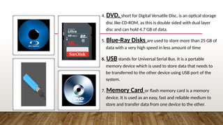 4. DVD, short for Digital Versatile Disc, is an optical storage
disc like CD-ROM, as this is double sided with dual layer
disc and can hold 4.7 GB of data.
5. Blue-Ray Disks are used to store more than 25 GB of
data with a very high speed in less amount of time
6. USB stands for Universal Serial Bus. It is a portable
memory device which is used to store data that needs to
be transferred to the other device using USB port of the
system.
7. Memory Card or flash memory card is a memory
device. It is used as an easy, fast and reliable medium to
store and transfer data from one device to the other.
 
