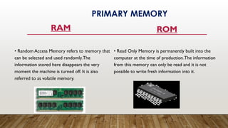 RAM
• Random Access Memory refers to memory that
can be selected and used randomly.The
information stored here disappears the very
moment the machine is turned off. It is also
referred to as volatile memory.
ROM
• Read Only Memory is permanently built into the
computer at the time of production.The information
from this memory can only be read and it is not
possible to write fresh information into it.
PRIMARY MEMORY
 