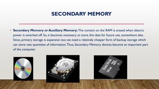 SECONDARY MEMORY
• Secondary Memory or Auxiliary Memory: The content on the RAM is erased when electric
power is switched off. So, it becomes necessary to store this data for future use, somewhere else.
Since, primary storage is expensive too; we need a relatively cheaper form of backup storage which
can store vast quantities of information.Thus, Secondary Memory devices become an important part
of the computer.
 