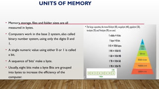 UNITS OF MEMORY
• Memory, storage, files and folder sizes are all
measured in bytes.
• Computers work in the base 2 system, also called
binary number system, using only the digits 0 and
1.
• A single numeric value using either 0 or 1 is called
a bit.
• A sequence of ‘bits’ make a byte.
• Usually, eight bits make a byte Bits are grouped
into bytes to increase the efficiency of the
computer.
 