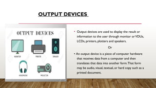 OUTPUT DEVICES
• Output devices are used to display the result or
information to the user through monitor orVDUs,
LCDs, printers, plotters and speakers.
Or
• An output device is a piece of computer hardware
that receives data from a computer and then
translates that data into another form.That form
may be audio, visual, textual, or hard copy such as a
printed document.
 