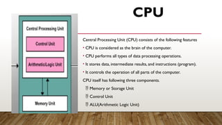 CPU
Central Processing Unit (CPU) consists of the following features
• CPU is considered as the brain of the computer.
• CPU performs all types of data processing operations.
• It stores data, intermediate results, and instructions (program).
• It controls the operation of all parts of the computer.
CPU itself has following three components.
 Memory or Storage Unit
 Control Unit
 ALU(Arithmetic Logic Unit)
 