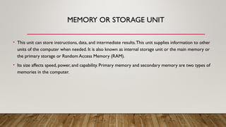 MEMORY OR STORAGE UNIT
• This unit can store instructions, data, and intermediate results.This unit supplies information to other
units of the computer when needed. It is also known as internal storage unit or the main memory or
the primary storage or Random Access Memory (RAM).
• Its size affects speed, power, and capability. Primary memory and secondary memory are two types of
memories in the computer.
 