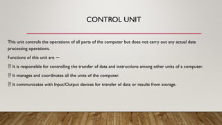 CONTROL UNIT
This unit controls the operations of all parts of the computer but does not carry out any actual data
processing operations.
Functions of this unit are −
 It is responsible for controlling the transfer of data and instructions among other units of a computer.
 It manages and coordinates all the units of the computer.
 It communicates with Input/Output devices for transfer of data or results from storage.
 