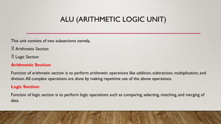 ALU (ARITHMETIC LOGIC UNIT)
This unit consists of two subsections namely,
 Arithmetic Section
 Logic Section
Arithmetic Section:
Function of arithmetic section is to perform arithmetic operations like addition, subtraction, multiplication, and
division.All complex operations are done by making repetitive use of the above operations.
Logic Section:
Function of logic section is to perform logic operations such as comparing, selecting, matching, and merging of
data.
 