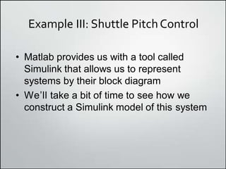 Example III: Shuttle PitchControl
• Matlab provides us with a tool called
Simulink that allows us to represent
systems by their block diagram
• Weʼll take a bit of time to see how we
construct a Simulink model of this system
 