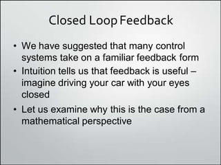 Closed LoopFeedback
• We have suggested that many control
systems take on a familiar feedback form
• Intuition tells us that feedback is useful –
imagine driving your car with your eyes
closed
• Let us examine why this is the case from a
mathematical perspective
 