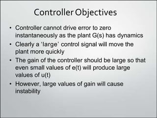 ControllerObjectives
• Controller cannot drive error to zero
instantaneously as the plant G(s) has dynamics
• Clearly a ʻlargeʼ control signal will move the
plant more quickly
• The gain of the controller should be large so that
even small values of e(t) will produce large
values of u(t)
• However, large values of gain will cause
instability
 