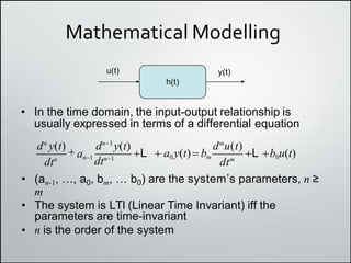 Mathematical Modelling
h(t)
• In the time domain, the input-output relationship is
usually expressed in terms of a differential equation
u(t) y(t)
• (an-1, …, a0, bm, … b0) are the systemʼs parameters, n ≥
m
• The system is LTI (Linear Time Invariant) iff the
parameters are time-invariant
• n is the order of the system
dtn
dtm
an1
dtn1
dn
y(t)  dn1
y(t) dm
u(t)
L  a0 y(t) bm L b0u(t)
 