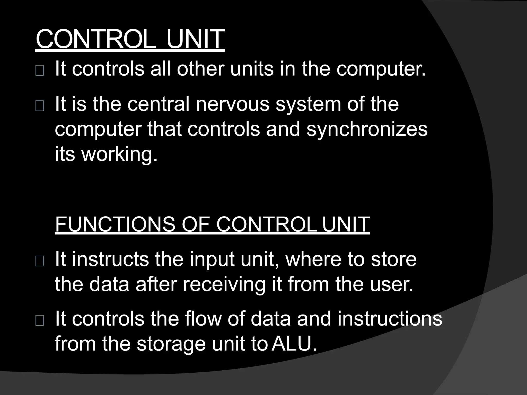 CONTROL UNIT
It controls all other units in the computer.
It is the central nervous system of the
computer that controls and synchronizes
its working.
FUNCTIONS OF CONTROL UNIT
It instructs the input unit, where to store
the data after receiving it from the user.
It controls the flow of data and instructions
from the storage unit to ALU.
 