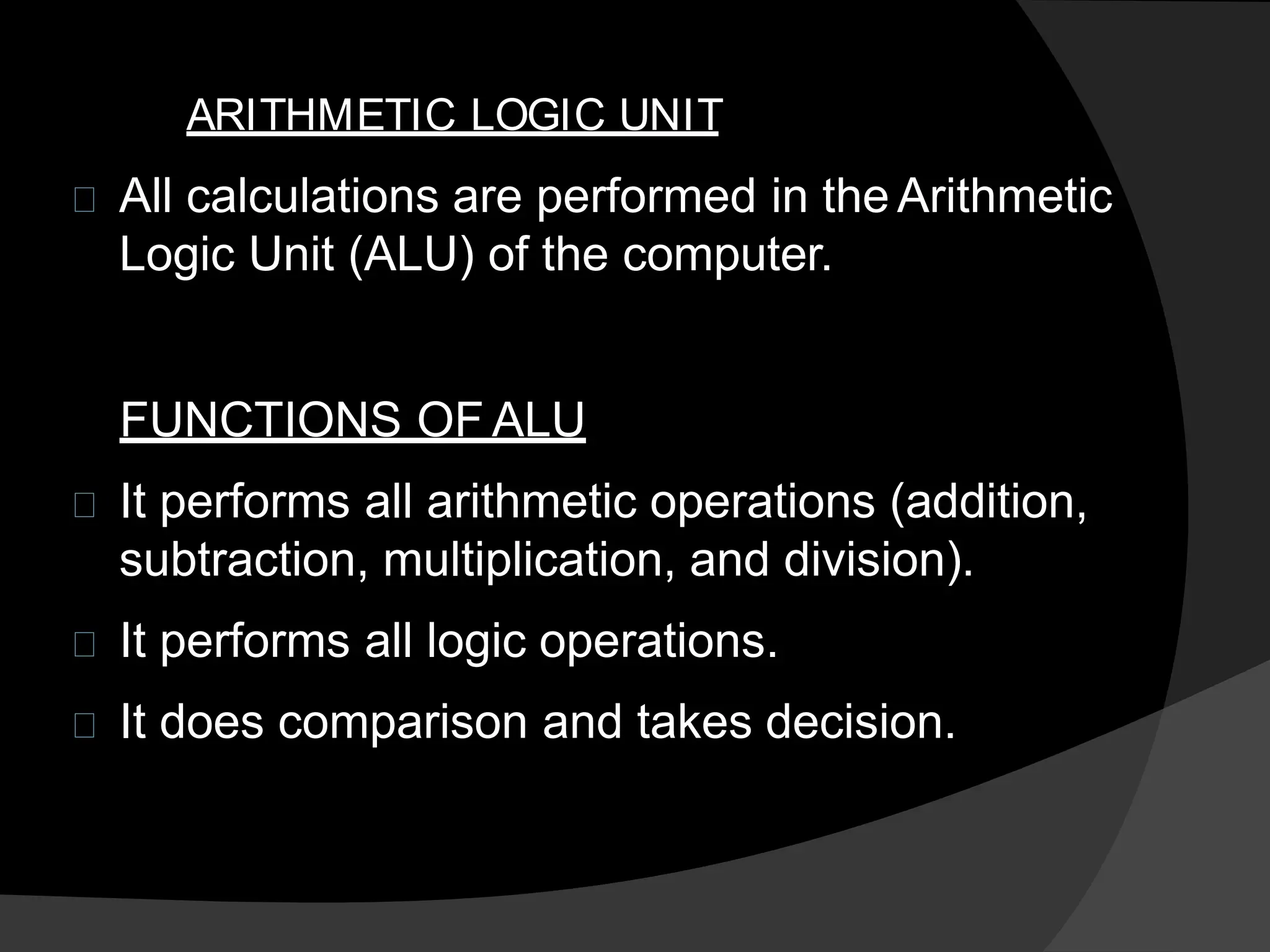 ARITHMETIC LOGIC UNIT
All calculations are performed in the Arithmetic
Logic Unit (ALU) of the computer.
FUNCTIONS OF ALU
It performs all arithmetic operations (addition,
subtraction, multiplication, and division).
It performs all logic operations.
It does comparison and takes decision.
 