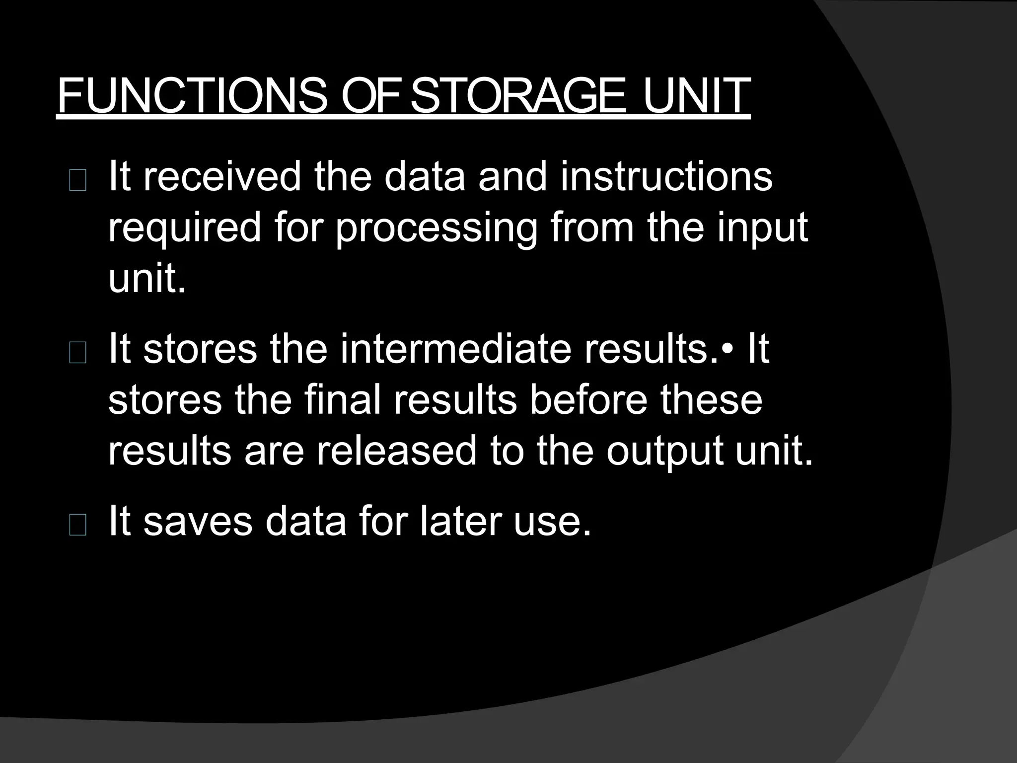 FUNCTIONS OFSTORAGE UNIT
It received the data and instructions
required for processing from the input
unit.
It stores the intermediate results.• It
stores the final results before these
results are released to the output unit.
It saves data for later use.
 