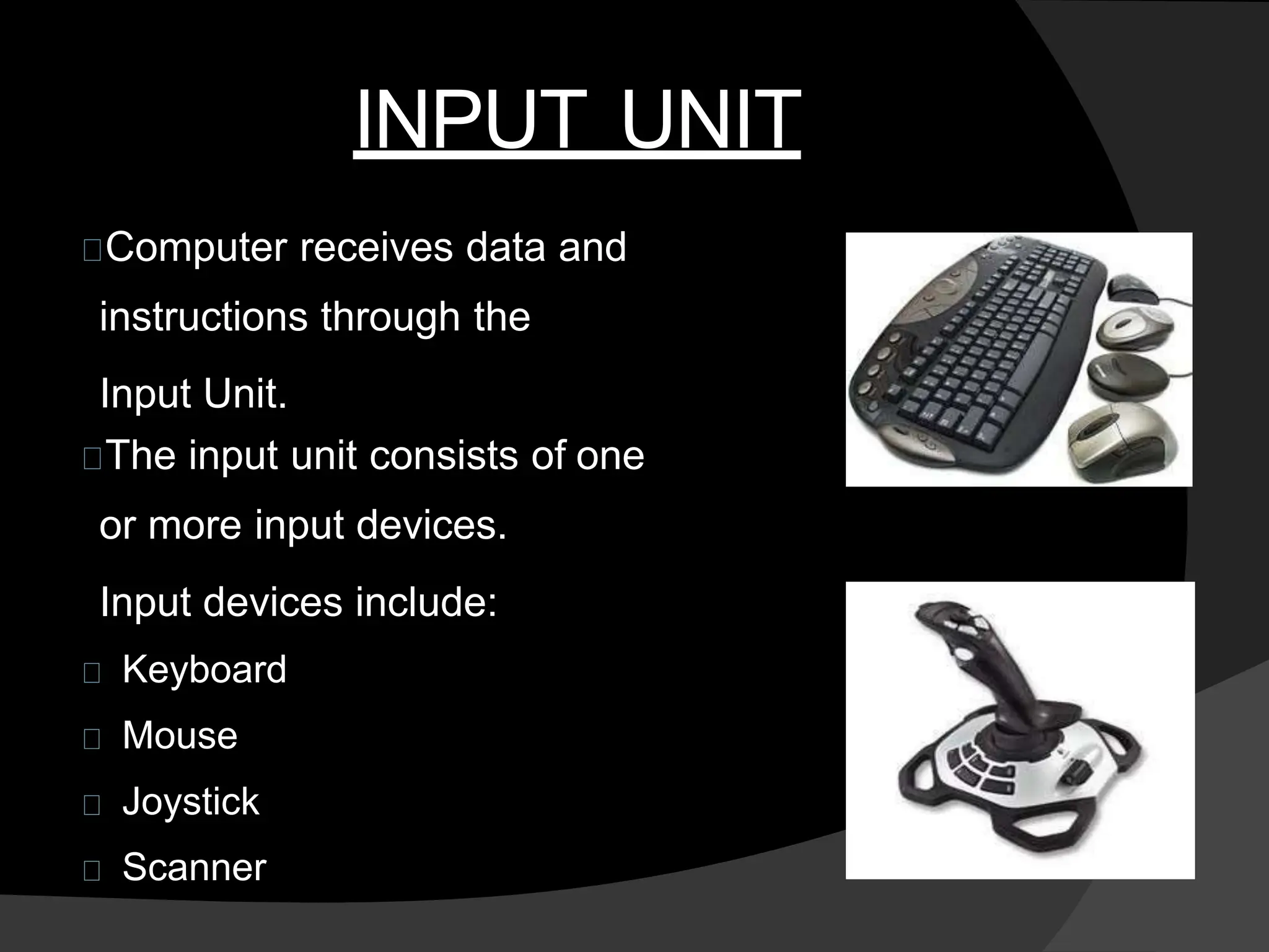 INPUT UNIT
Computer receives data and
instructions through the
Input Unit.
The input unit consists of one
or more input devices.
Input devices include:
Keyboard
Mouse
Joystick
Scanner
 