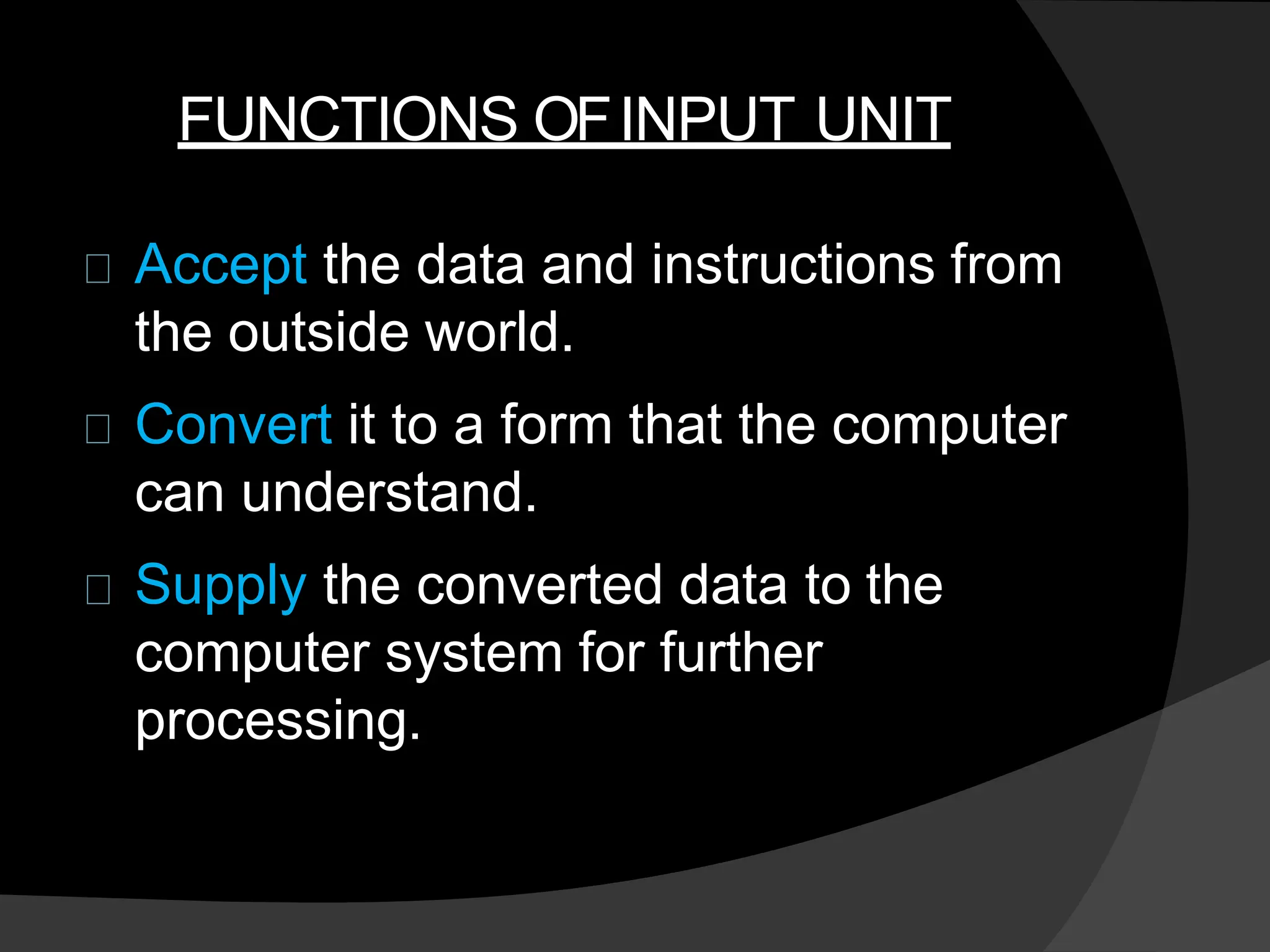 FUNCTIONS OFINPUT UNIT
Accept the data and instructions from
the outside world.
Convert it to a form that the computer
can understand.
Supply the converted data to the
computer system for further
processing.
 