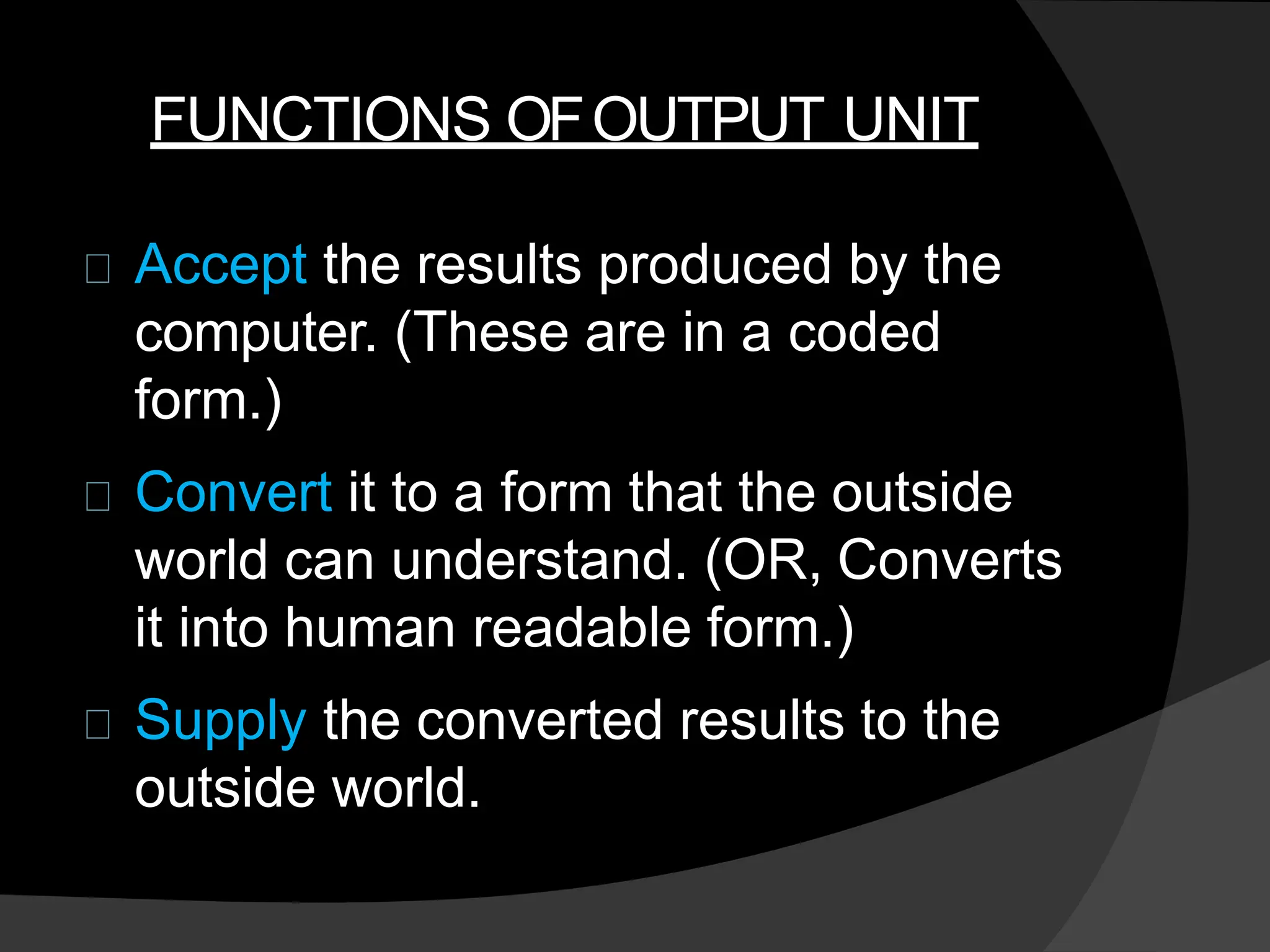 FUNCTIONS OFOUTPUT UNIT
Accept the results produced by the
computer. (These are in a coded
form.)
Convert it to a form that the outside
world can understand. (OR, Converts
it into human readable form.)
Supply the converted results to the
outside world.
 