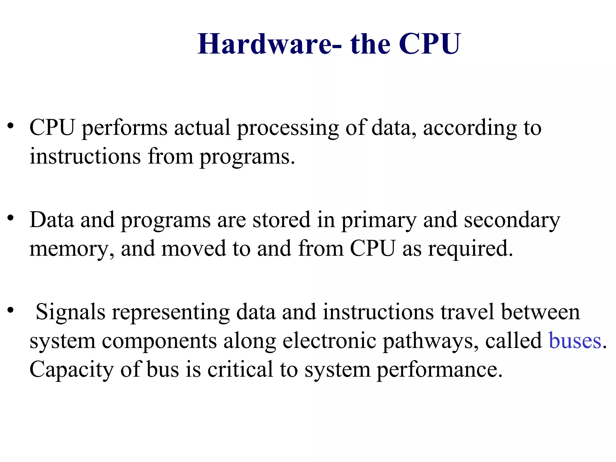 Hardware- the CPU

• CPU performs actual processing of data, according to
  instructions from programs.

• Data and programs are stored in primary and secondary
  memory, and moved to and from CPU as required.

• Signals representing data and instructions travel between
  system components along electronic pathways, called buses.
  Capacity of bus is critical to system performance.
 