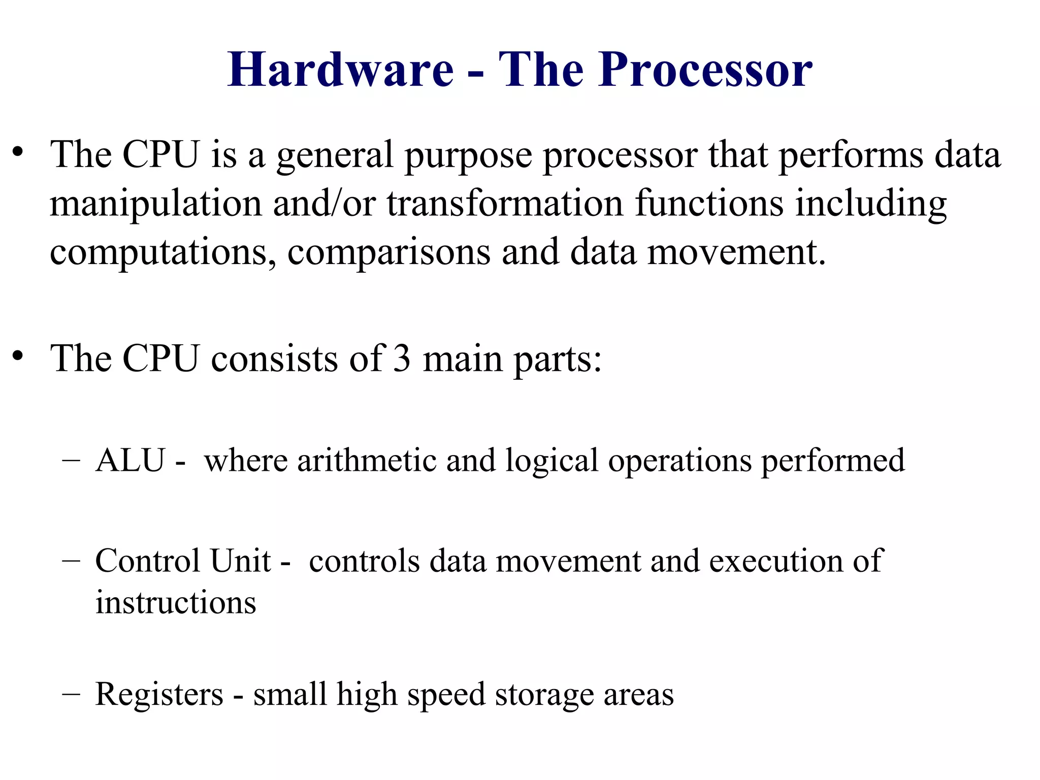 Hardware - The Processor
• The CPU is a general purpose processor that performs data
  manipulation and/or transformation functions including
  computations, comparisons and data movement.

• The CPU consists of 3 main parts:

   – ALU - where arithmetic and logical operations performed

   – Control Unit - controls data movement and execution of
     instructions

   – Registers - small high speed storage areas
 