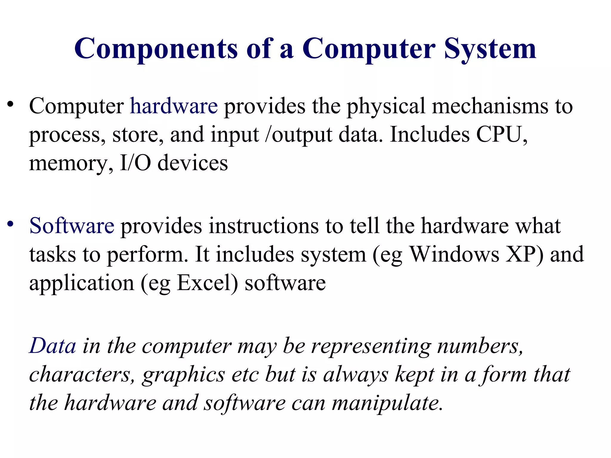 Components of a Computer System
• Computer hardware provides the physical mechanisms to
  process, store, and input /output data. Includes CPU,
  memory, I/O devices

• Software provides instructions to tell the hardware what
  tasks to perform. It includes system (eg Windows XP) and
  application (eg Excel) software

  Data in the computer may be representing numbers,
  characters, graphics etc but is always kept in a form that
  the hardware and software can manipulate.
 
