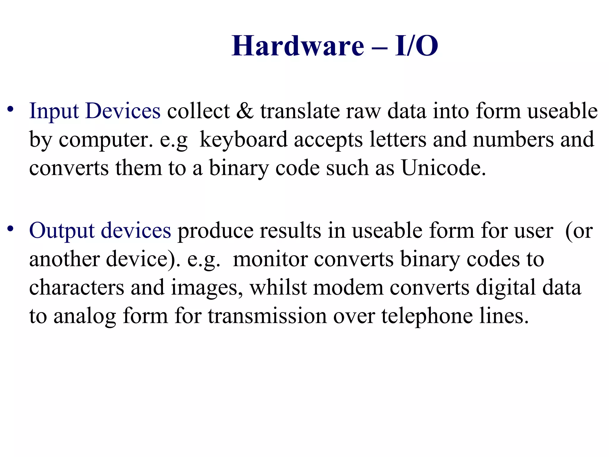 Hardware – I/O

• Input Devices collect & translate raw data into form useable
  by computer. e.g keyboard accepts letters and numbers and
  converts them to a binary code such as Unicode.

• Output devices produce results in useable form for user (or
  another device). e.g. monitor converts binary codes to
  characters and images, whilst modem converts digital data
  to analog form for transmission over telephone lines.
 