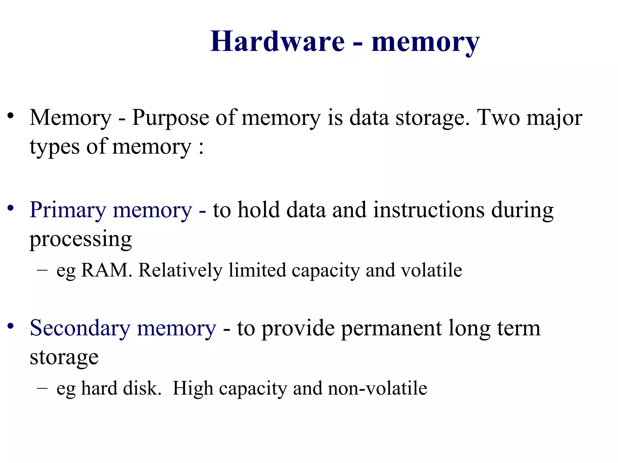 Hardware - memory

• Memory - Purpose of memory is data storage. Two major
  types of memory :

• Primary memory - to hold data and instructions during
  processing
   – eg RAM. Relatively limited capacity and volatile

• Secondary memory - to provide permanent long term
  storage
   – eg hard disk. High capacity and non-volatile
 