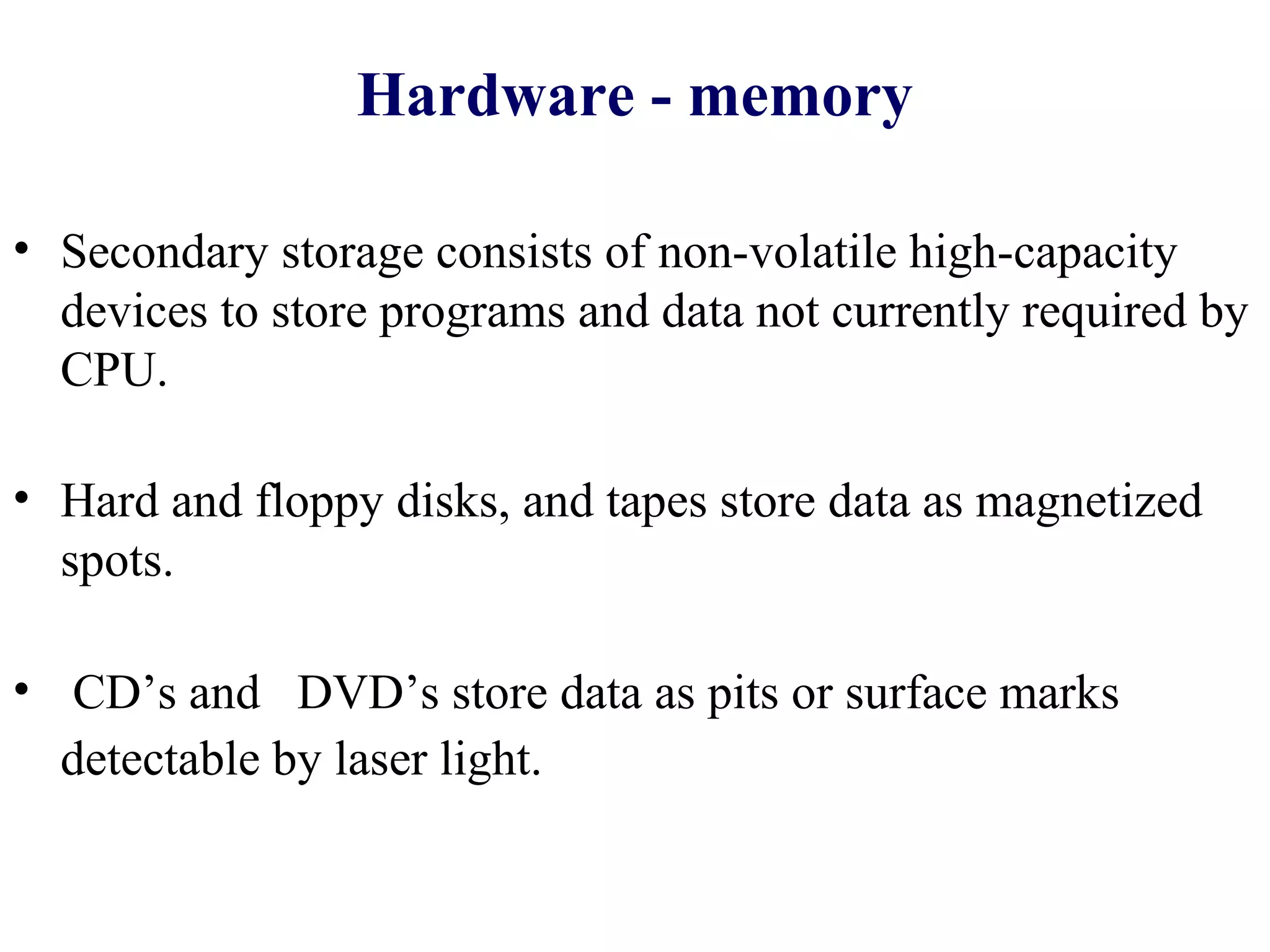 Hardware - memory

• Secondary storage consists of non-volatile high-capacity
  devices to store programs and data not currently required by
  CPU.

• Hard and floppy disks, and tapes store data as magnetized
  spots.

• CD’s and DVD’s store data as pits or surface marks
  detectable by laser light.
 