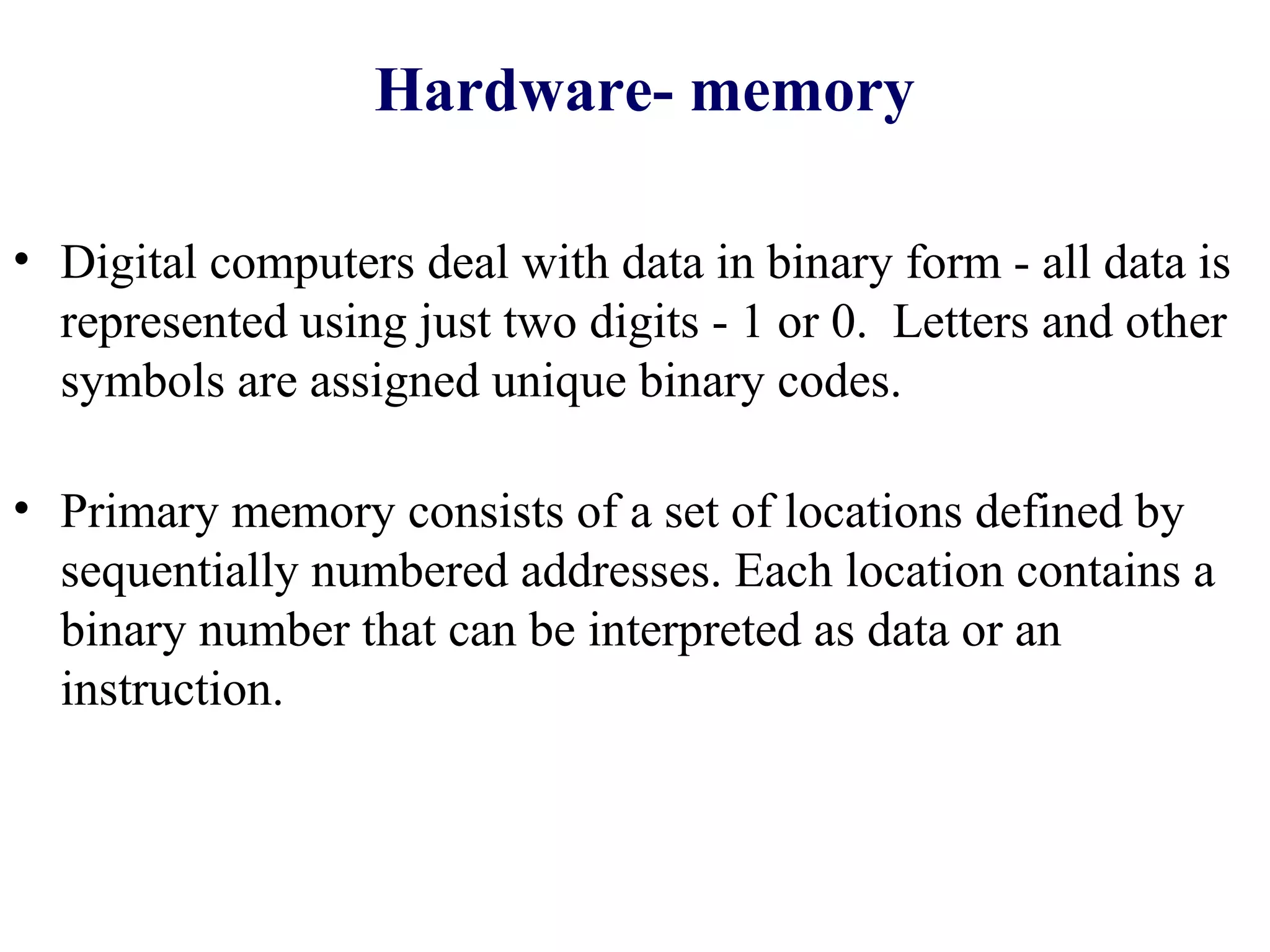 Hardware- memory

• Digital computers deal with data in binary form - all data is
  represented using just two digits - 1 or 0. Letters and other
  symbols are assigned unique binary codes.

• Primary memory consists of a set of locations defined by
  sequentially numbered addresses. Each location contains a
  binary number that can be interpreted as data or an
  instruction.
 
